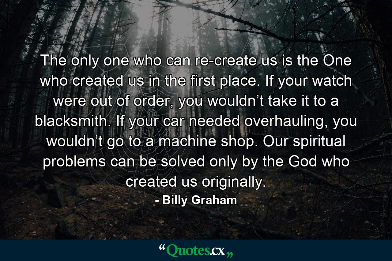 The only one who can re-create us is the One who created us in the first place. If your watch were out of order, you wouldn’t take it to a blacksmith. If your car needed overhauling, you wouldn’t go to a machine shop. Our spiritual problems can be solved only by the God who created us originally. - Quote by Billy Graham