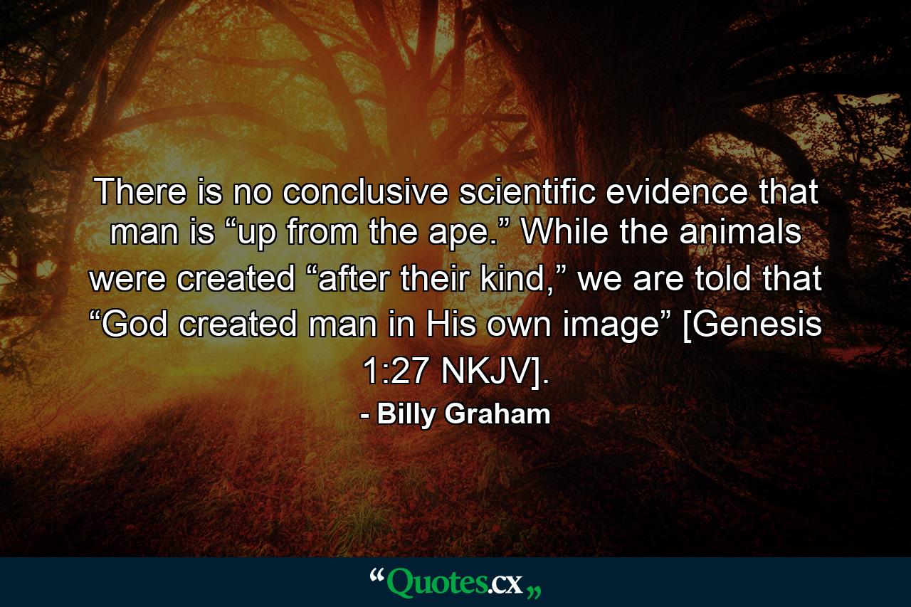 There is no conclusive scientific evidence that man is “up from the ape.” While the animals were created “after their kind,” we are told that “God created man in His own image” [Genesis 1:27 NKJV]. - Quote by Billy Graham