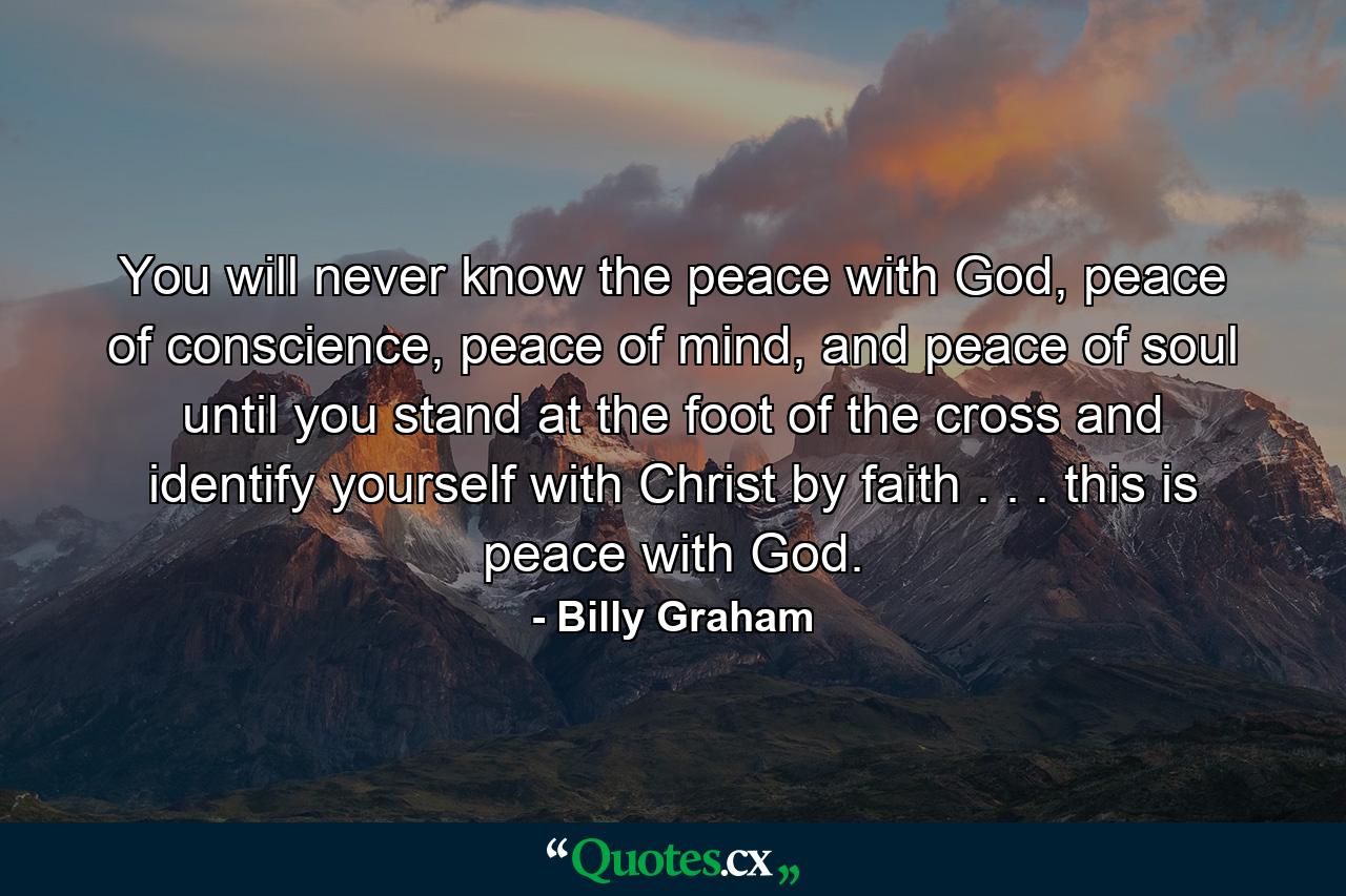 You will never know the peace with God, peace of conscience, peace of mind, and peace of soul until you stand at the foot of the cross and identify yourself with Christ by faith . . . this is peace with God. - Quote by Billy Graham