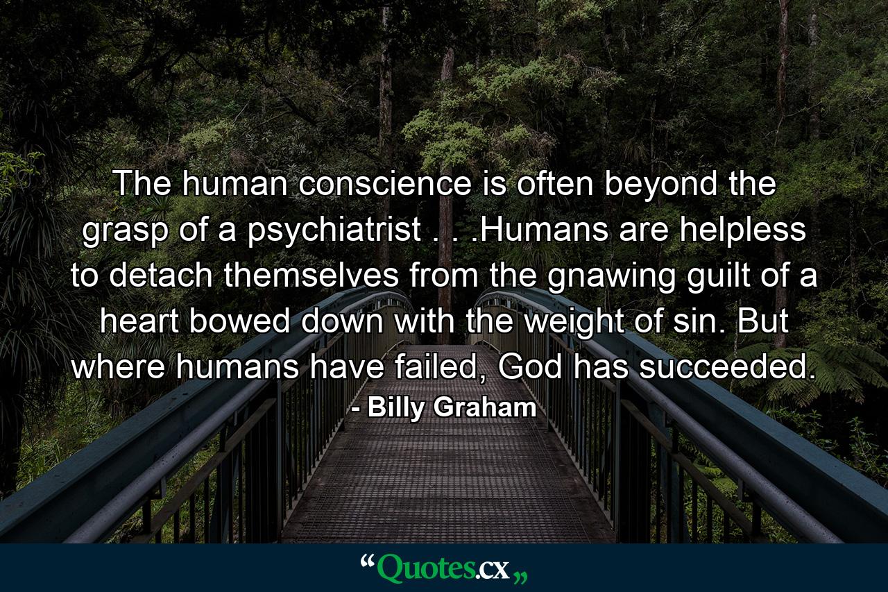 The human conscience is often beyond the grasp of a psychiatrist . . .Humans are helpless to detach themselves from the gnawing guilt of a heart bowed down with the weight of sin. But where humans have failed, God has succeeded. - Quote by Billy Graham