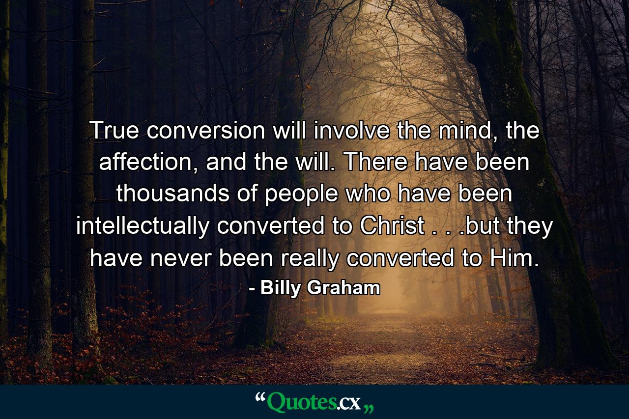 True conversion will involve the mind, the affection, and the will. There have been thousands of people who have been intellectually converted to Christ . . .but they have never been really converted to Him. - Quote by Billy Graham