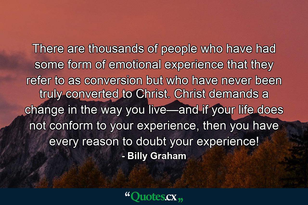 There are thousands of people who have had some form of emotional experience that they refer to as conversion but who have never been truly converted to Christ. Christ demands a change in the way you live—and if your life does not conform to your experience, then you have every reason to doubt your experience! - Quote by Billy Graham