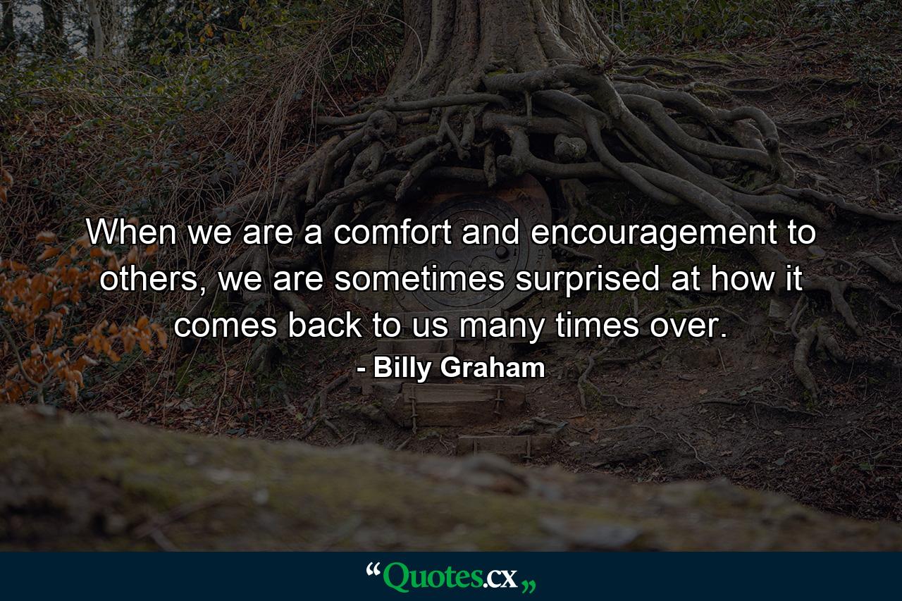 When we are a comfort and encouragement to others, we are sometimes surprised at how it comes back to us many times over. - Quote by Billy Graham