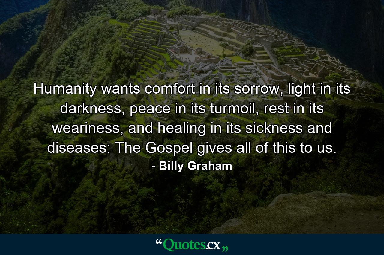 Humanity wants comfort in its sorrow, light in its darkness, peace in its turmoil, rest in its weariness, and healing in its sickness and diseases: The Gospel gives all of this to us. - Quote by Billy Graham