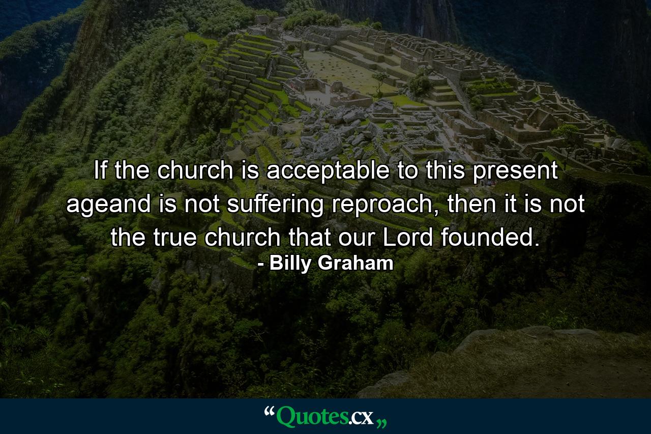 If the church is acceptable to this present ageand is not suffering reproach, then it is not the true church that our Lord founded. - Quote by Billy Graham