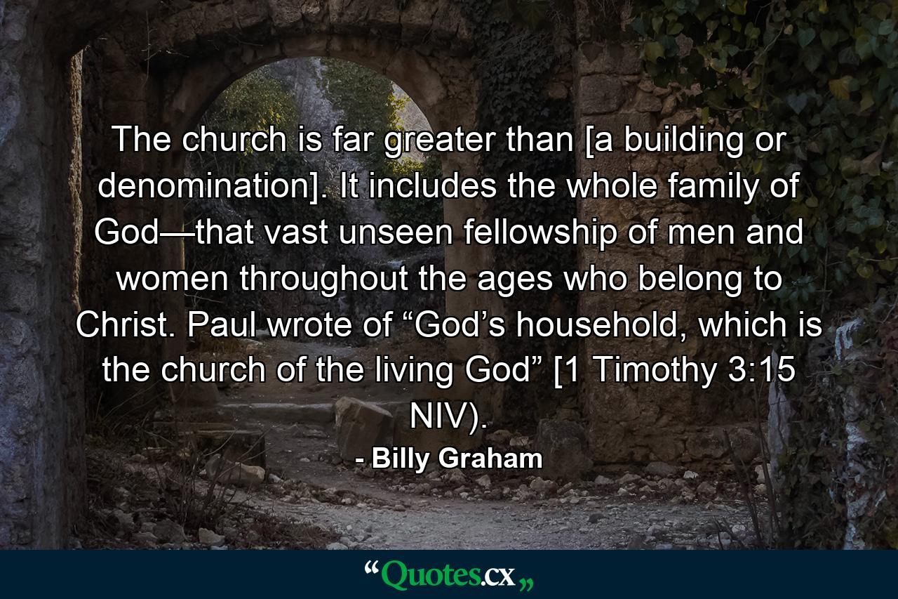 The church is far greater than [a building or denomination]. It includes the whole family of God—that vast unseen fellowship of men and women throughout the ages who belong to Christ. Paul wrote of “God’s household, which is the church of the living God” [1 Timothy 3:15 NIV). - Quote by Billy Graham