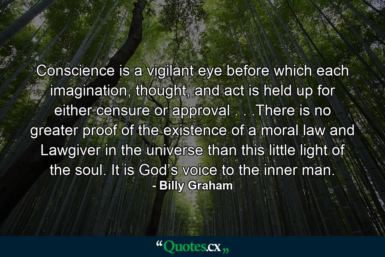 Conscience is a vigilant eye before which each imagination, thought, and act is held up for either censure or approval . . .There is no greater proof of the existence of a moral law and Lawgiver in the universe than this little light of the soul. It is God’s voice to the inner man. - Quote by Billy Graham