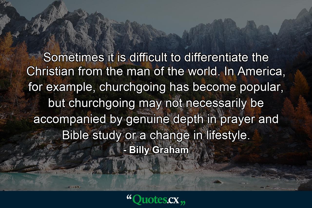 Sometimes it is difficult to differentiate the Christian from the man of the world. In America, for example, churchgoing has become popular, but churchgoing may not necessarily be accompanied by genuine depth in prayer and Bible study or a change in lifestyle. - Quote by Billy Graham