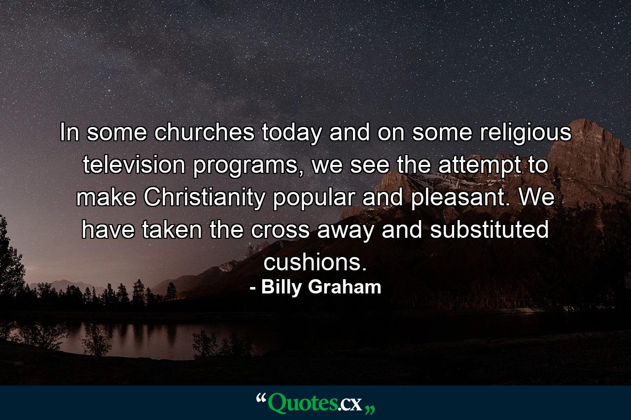 In some churches today and on some religious television programs, we see the attempt to make Christianity popular and pleasant. We have taken the cross away and substituted cushions. - Quote by Billy Graham