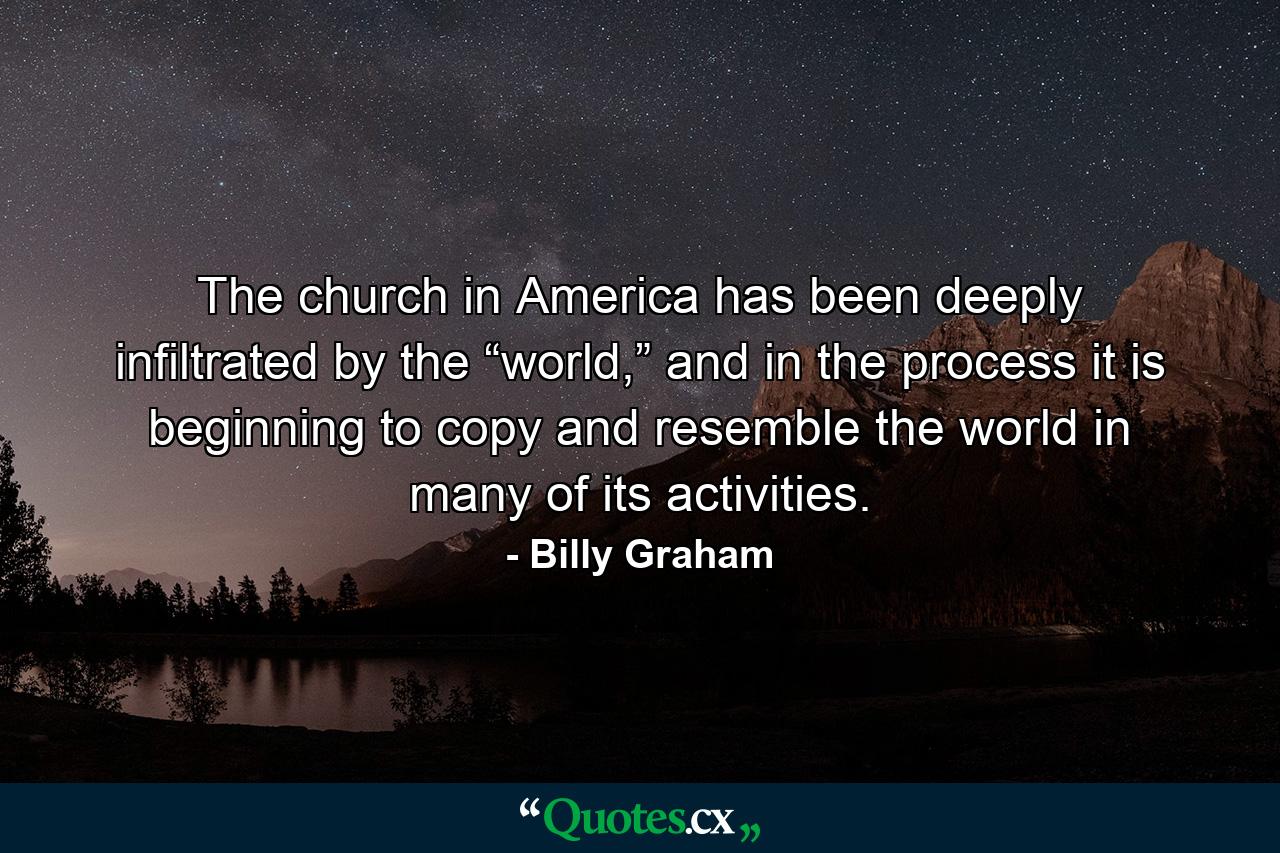 The church in America has been deeply infiltrated by the “world,” and in the process it is beginning to copy and resemble the world in many of its activities. - Quote by Billy Graham