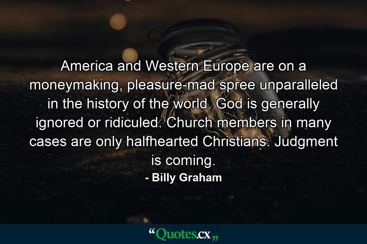 America and Western Europe are on a moneymaking, pleasure-mad spree unparalleled in the history of the world. God is generally ignored or ridiculed. Church members in many cases are only halfhearted Christians. Judgment is coming. - Quote by Billy Graham