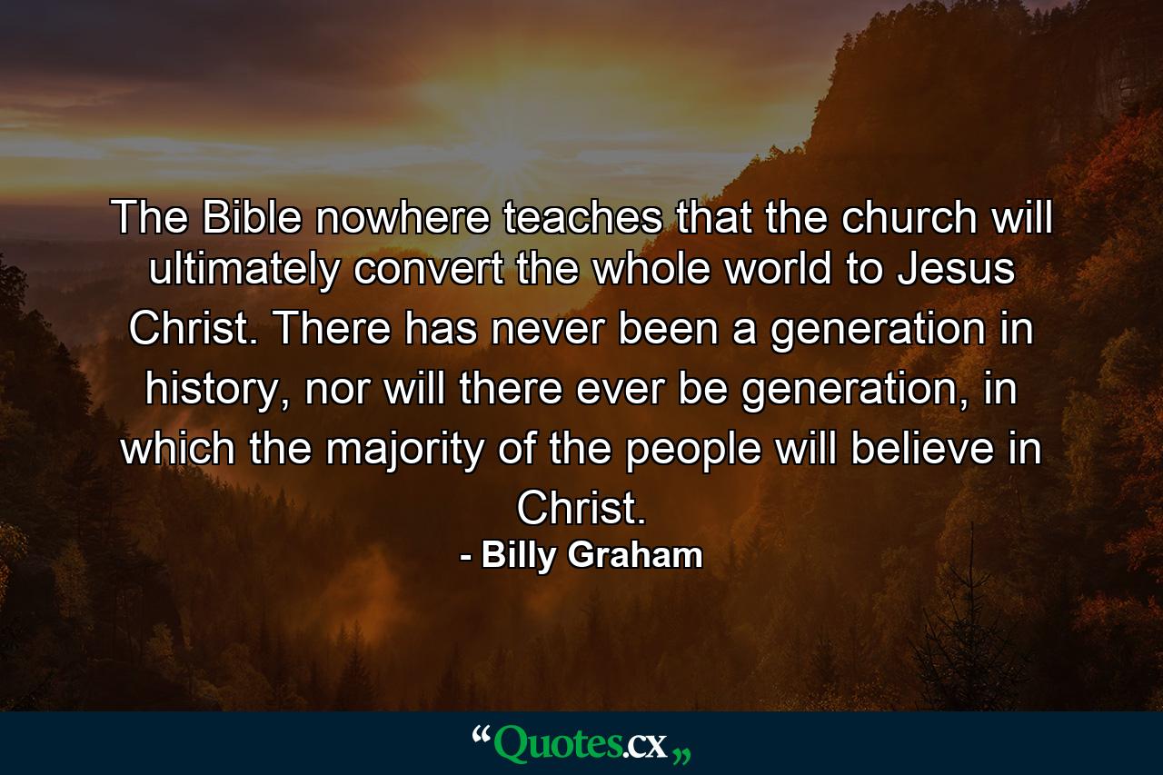 The Bible nowhere teaches that the church will ultimately convert the whole world to Jesus Christ. There has never been a generation in history, nor will there ever be generation, in which the majority of the people will believe in Christ. - Quote by Billy Graham