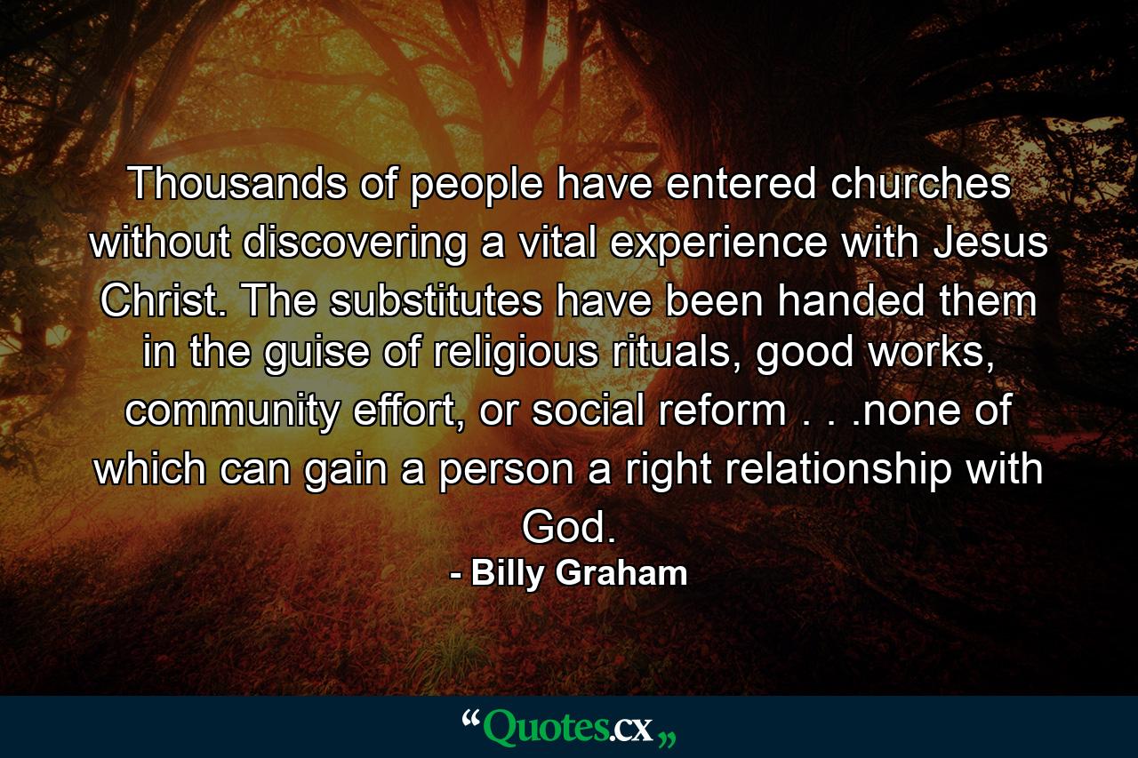 Thousands of people have entered churches without discovering a vital experience with Jesus Christ. The substitutes have been handed them in the guise of religious rituals, good works, community effort, or social reform . . .none of which can gain a person a right relationship with God. - Quote by Billy Graham