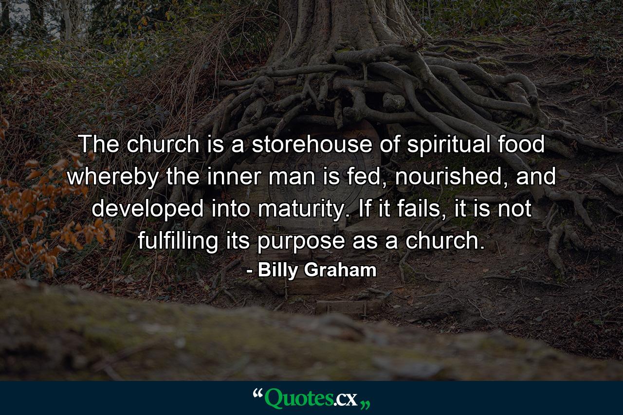 The church is a storehouse of spiritual food whereby the inner man is fed, nourished, and developed into maturity. If it fails, it is not fulfilling its purpose as a church. - Quote by Billy Graham