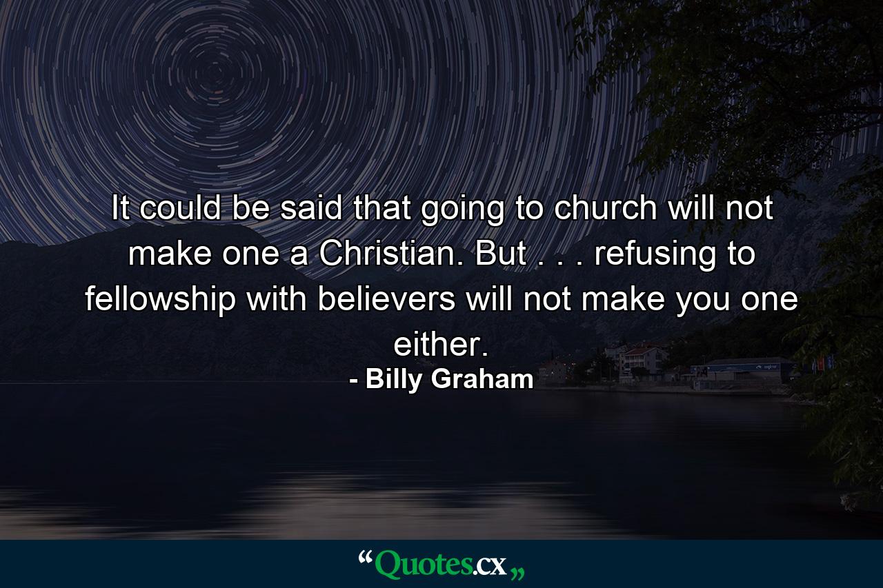 It could be said that going to church will not make one a Christian. But . . . refusing to fellowship with believers will not make you one either. - Quote by Billy Graham