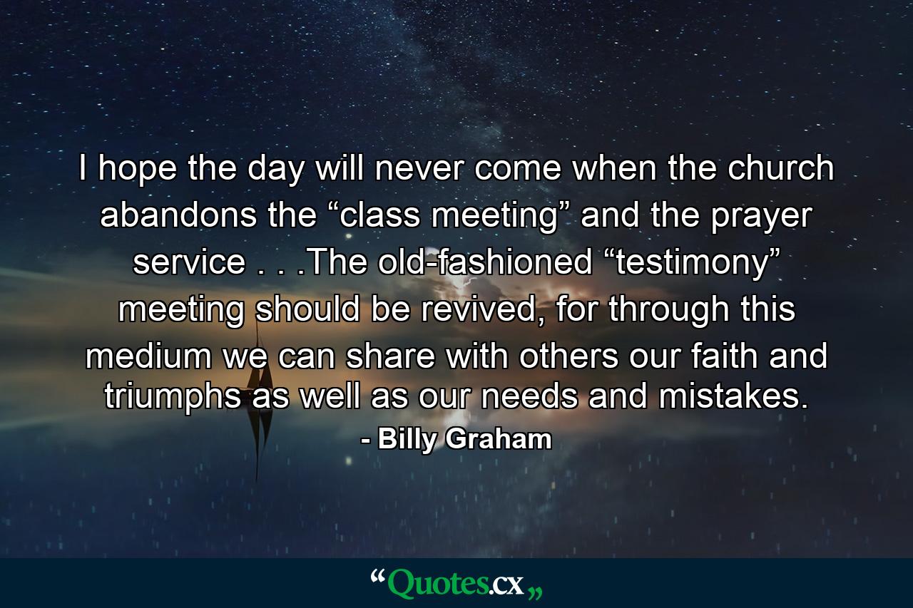 I hope the day will never come when the church abandons the “class meeting” and the prayer service . . .The old-fashioned “testimony” meeting should be revived, for through this medium we can share with others our faith and triumphs as well as our needs and mistakes. - Quote by Billy Graham