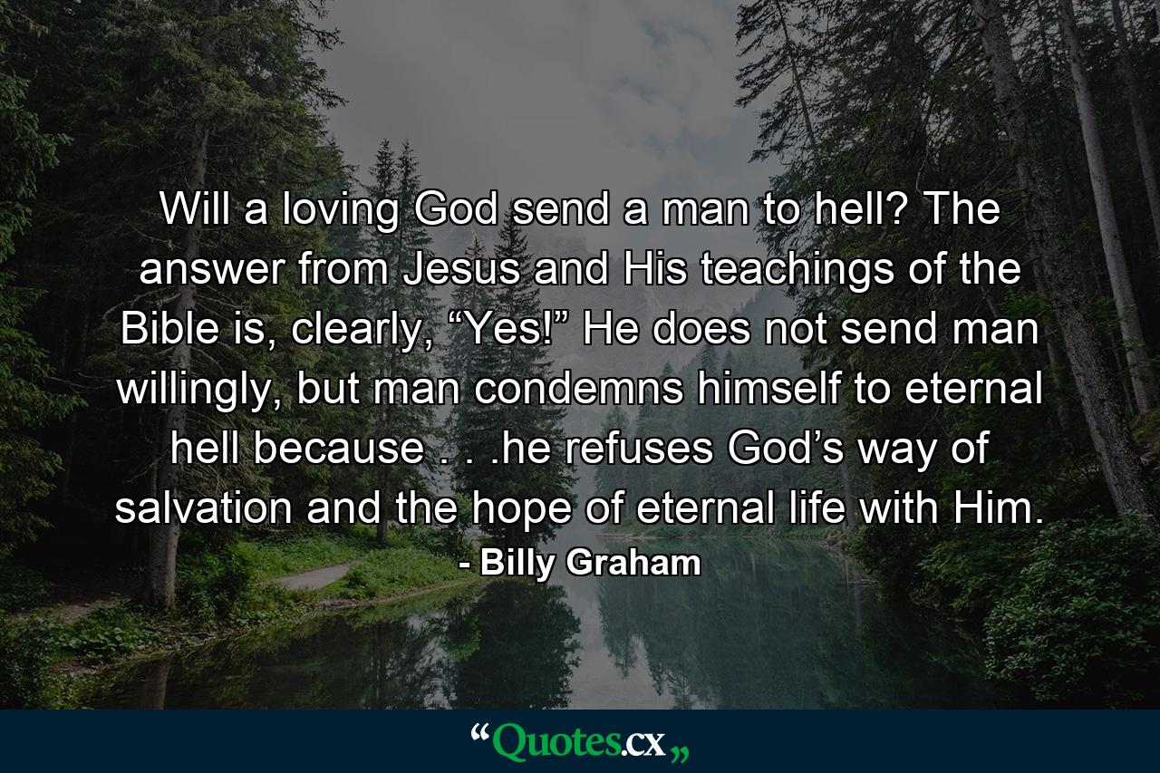 Will a loving God send a man to hell? The answer from Jesus and His teachings of the Bible is, clearly, “Yes!” He does not send man willingly, but man condemns himself to eternal hell because . . .he refuses God’s way of salvation and the hope of eternal life with Him. - Quote by Billy Graham