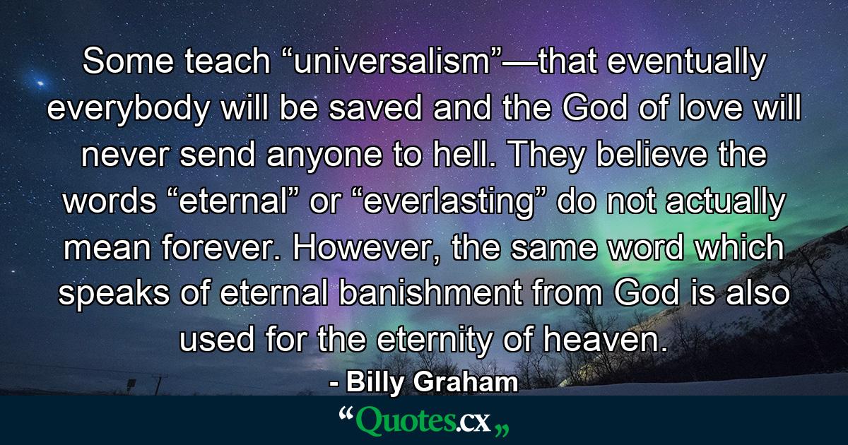 Some teach “universalism”—that eventually everybody will be saved and the God of love will never send anyone to hell. They believe the words “eternal” or “everlasting” do not actually mean forever. However, the same word which speaks of eternal banishment from God is also used for the eternity of heaven. - Quote by Billy Graham