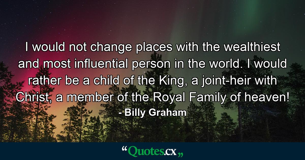 I would not change places with the wealthiest and most influential person in the world. I would rather be a child of the King, a joint-heir with Christ, a member of the Royal Family of heaven! - Quote by Billy Graham