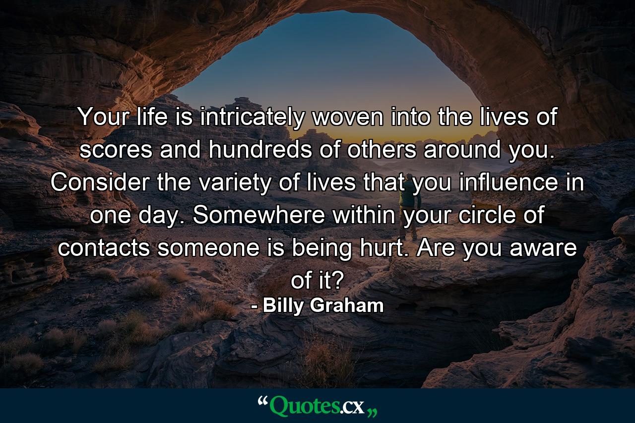 Your life is intricately woven into the lives of scores and hundreds of others around you. Consider the variety of lives that you influence in one day. Somewhere within your circle of contacts someone is being hurt. Are you aware of it? - Quote by Billy Graham