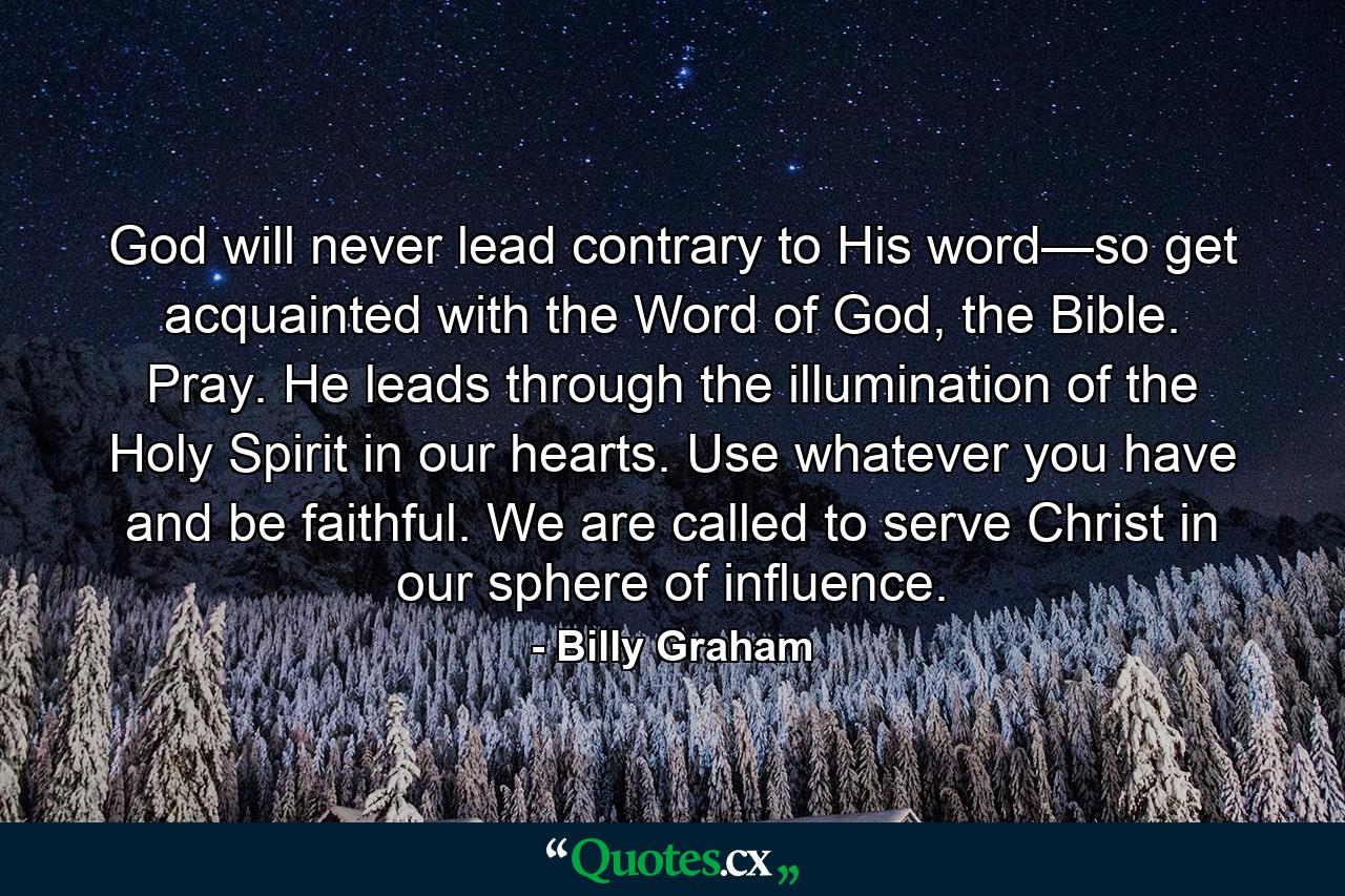 God will never lead contrary to His word—so get acquainted with the Word of God, the Bible. Pray. He leads through the illumination of the Holy Spirit in our hearts. Use whatever you have and be faithful. We are called to serve Christ in our sphere of influence. - Quote by Billy Graham