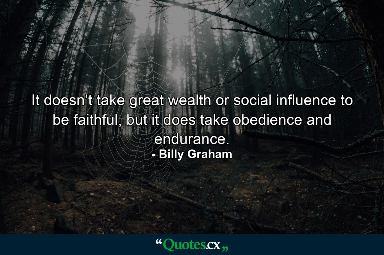 It doesn’t take great wealth or social influence to be faithful, but it does take obedience and endurance. - Quote by Billy Graham