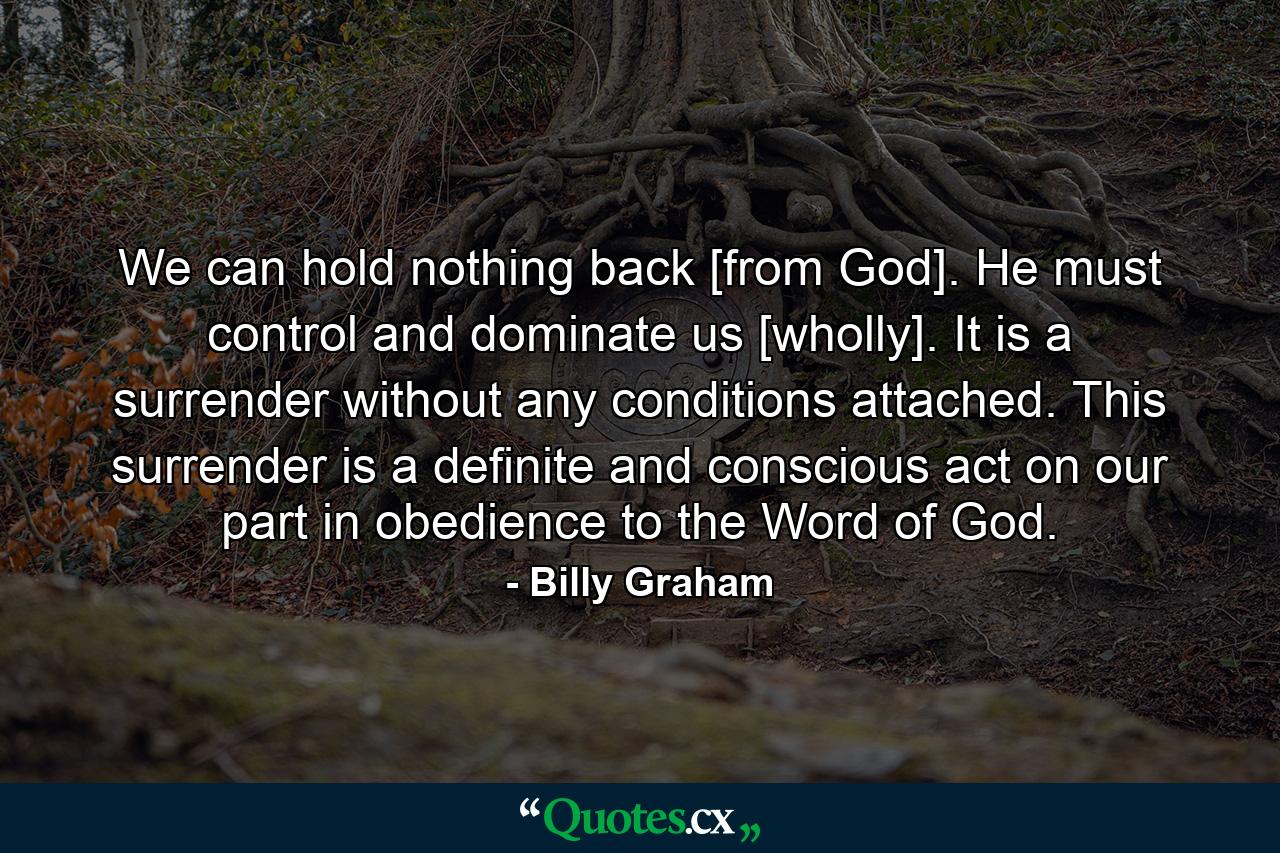 We can hold nothing back [from God]. He must control and dominate us [wholly]. It is a surrender without any conditions attached. This surrender is a definite and conscious act on our part in obedience to the Word of God. - Quote by Billy Graham