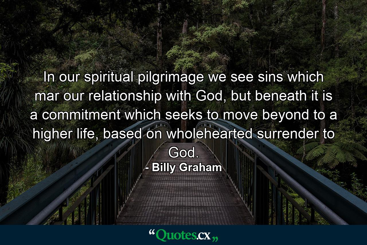 In our spiritual pilgrimage we see sins which mar our relationship with God, but beneath it is a commitment which seeks to move beyond to a higher life, based on wholehearted surrender to God. - Quote by Billy Graham