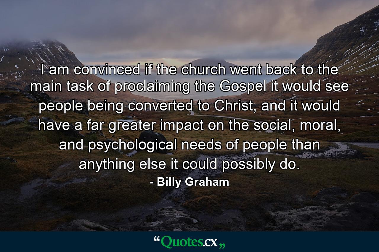 I am convinced if the church went back to the main task of proclaiming the Gospel it would see people being converted to Christ, and it would have a far greater impact on the social, moral, and psychological needs of people than anything else it could possibly do. - Quote by Billy Graham