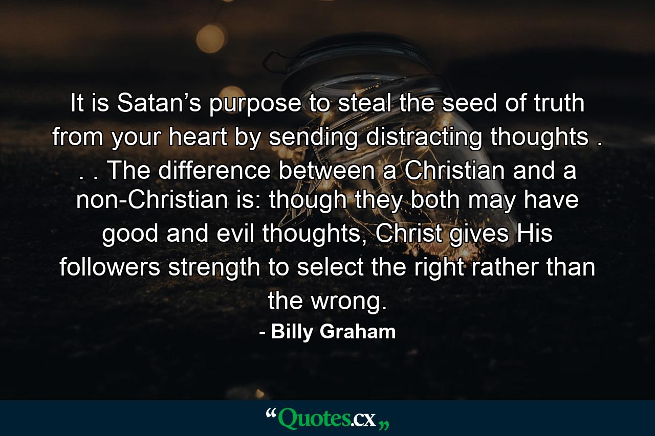 It is Satan’s purpose to steal the seed of truth from your heart by sending distracting thoughts . . . The difference between a Christian and a non-Christian is: though they both may have good and evil thoughts, Christ gives His followers strength to select the right rather than the wrong. - Quote by Billy Graham