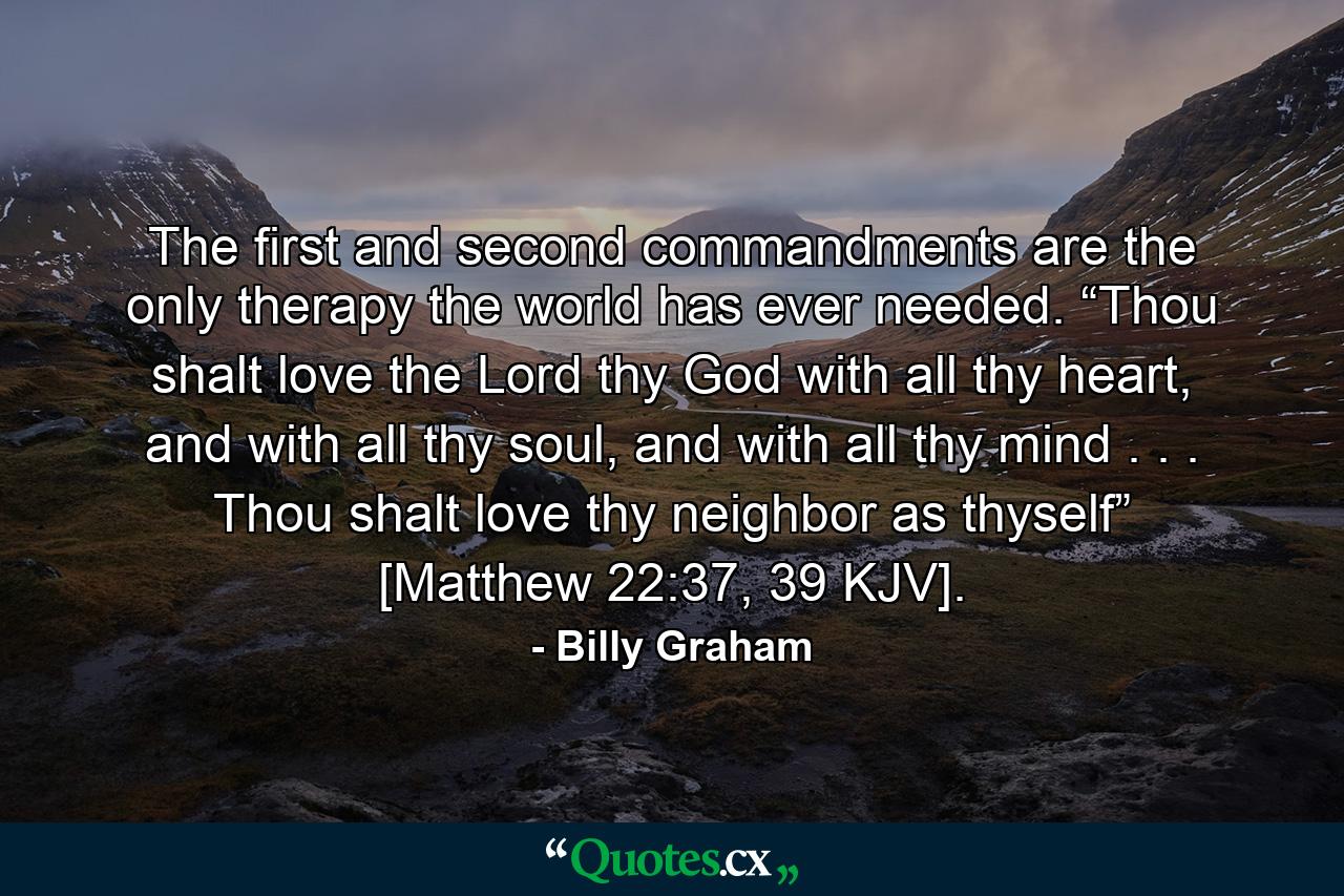 The first and second commandments are the only therapy the world has ever needed. “Thou shalt love the Lord thy God with all thy heart, and with all thy soul, and with all thy mind . . . Thou shalt love thy neighbor as thyself” [Matthew 22:37, 39 KJV]. - Quote by Billy Graham