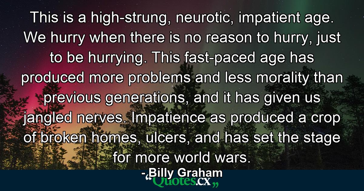 This is a high-strung, neurotic, impatient age. We hurry when there is no reason to hurry, just to be hurrying. This fast-paced age has produced more problems and less morality than previous generations, and it has given us jangled nerves. Impatience as produced a crop of broken homes, ulcers, and has set the stage for more world wars. - Quote by Billy Graham