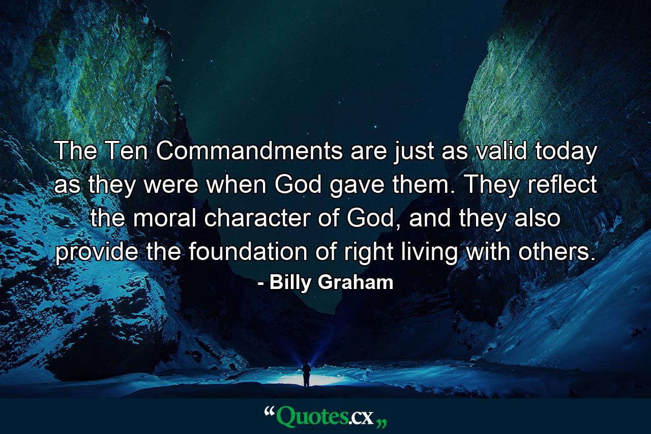 The Ten Commandments are just as valid today as they were when God gave them. They reflect the moral character of God, and they also provide the foundation of right living with others. - Quote by Billy Graham