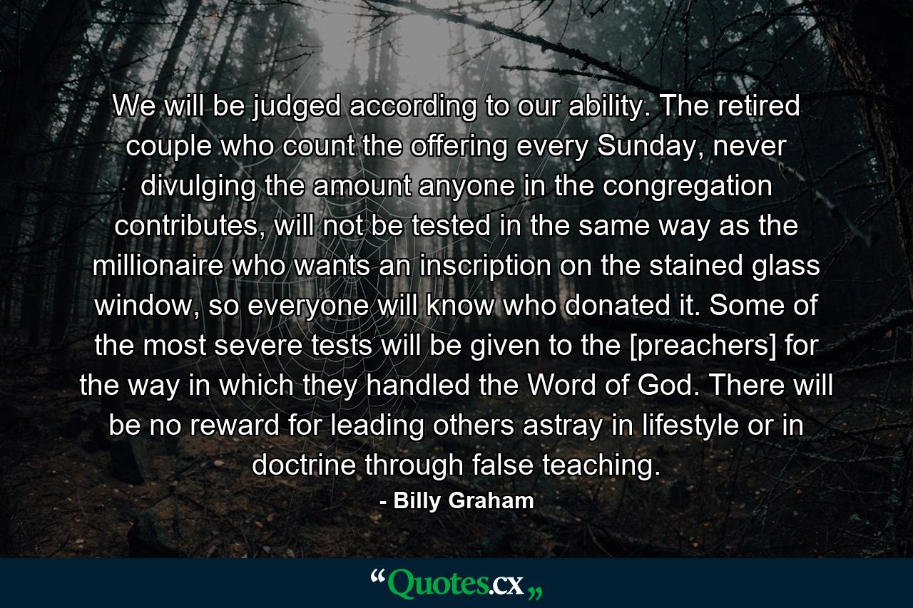 We will be judged according to our ability. The retired couple who count the offering every Sunday, never divulging the amount anyone in the congregation contributes, will not be tested in the same way as the millionaire who wants an inscription on the stained glass window, so everyone will know who donated it. Some of the most severe tests will be given to the [preachers] for the way in which they handled the Word of God. There will be no reward for leading others astray in lifestyle or in doctrine through false teaching. - Quote by Billy Graham