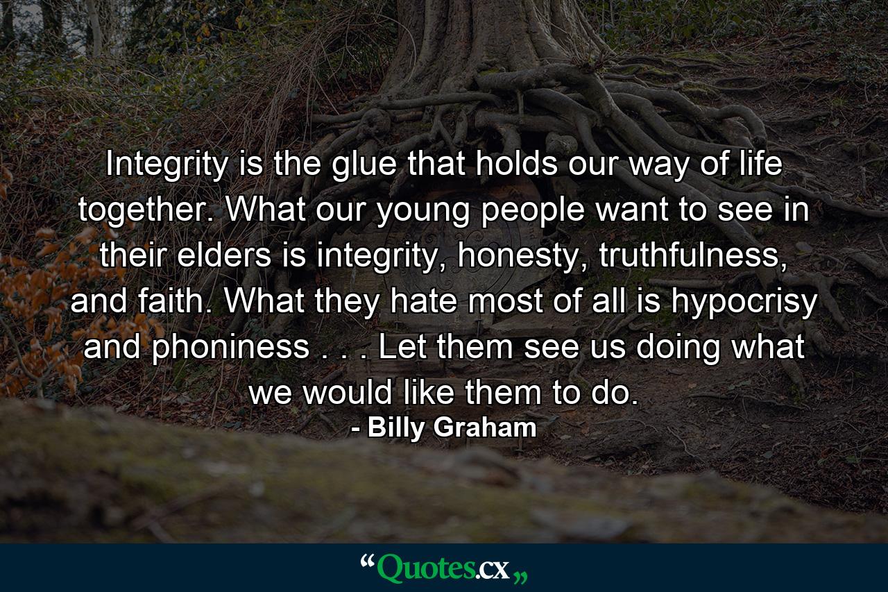 Integrity is the glue that holds our way of life together. What our young people want to see in their elders is integrity, honesty, truthfulness, and faith. What they hate most of all is hypocrisy and phoniness . . . Let them see us doing what we would like them to do. - Quote by Billy Graham