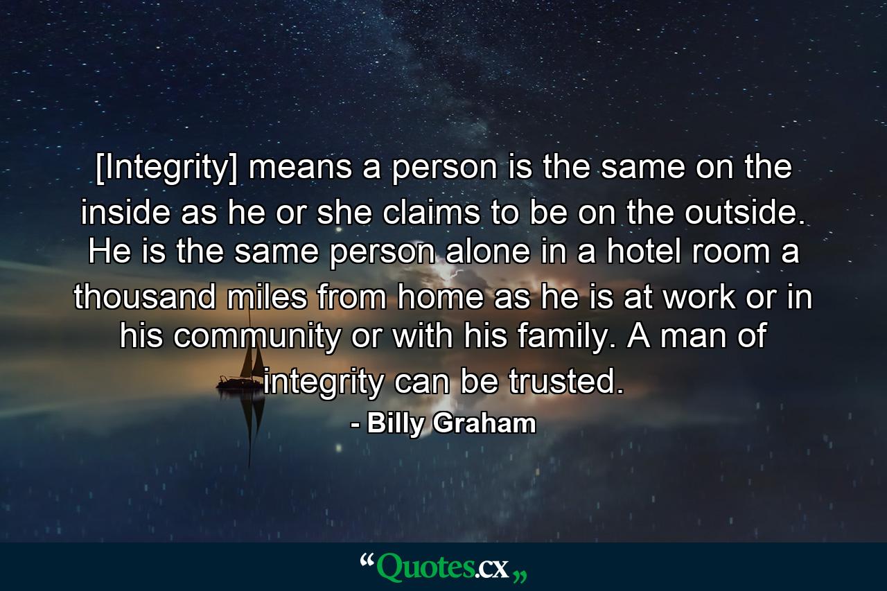 [Integrity] means a person is the same on the inside as he or she claims to be on the outside. He is the same person alone in a hotel room a thousand miles from home as he is at work or in his community or with his family. A man of integrity can be trusted. - Quote by Billy Graham