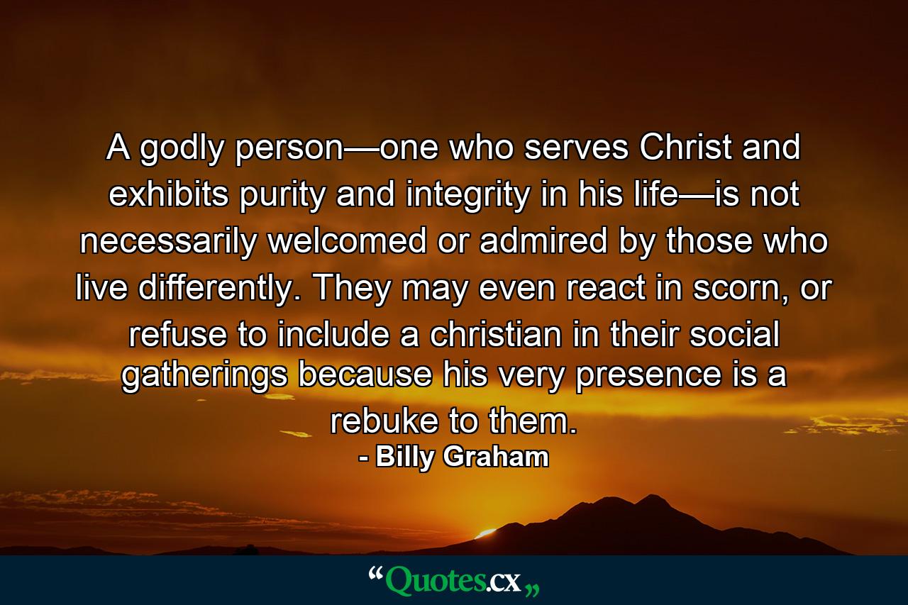 A godly person—one who serves Christ and exhibits purity and integrity in his life—is not necessarily welcomed or admired by those who live differently. They may even react in scorn, or refuse to include a christian in their social gatherings because his very presence is a rebuke to them. - Quote by Billy Graham