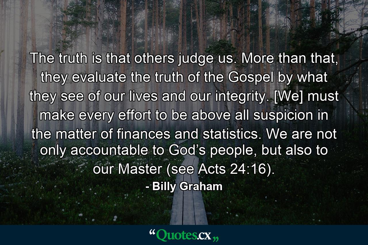 The truth is that others judge us. More than that, they evaluate the truth of the Gospel by what they see of our lives and our integrity. [We] must make every effort to be above all suspicion in the matter of finances and statistics. We are not only accountable to God’s people, but also to our Master (see Acts 24:16). - Quote by Billy Graham