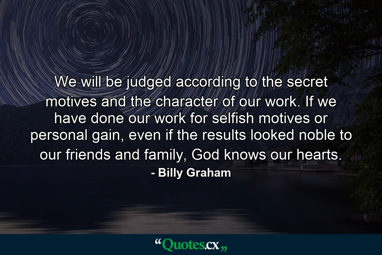 We will be judged according to the secret motives and the character of our work. If we have done our work for selfish motives or personal gain, even if the results looked noble to our friends and family, God knows our hearts. - Quote by Billy Graham