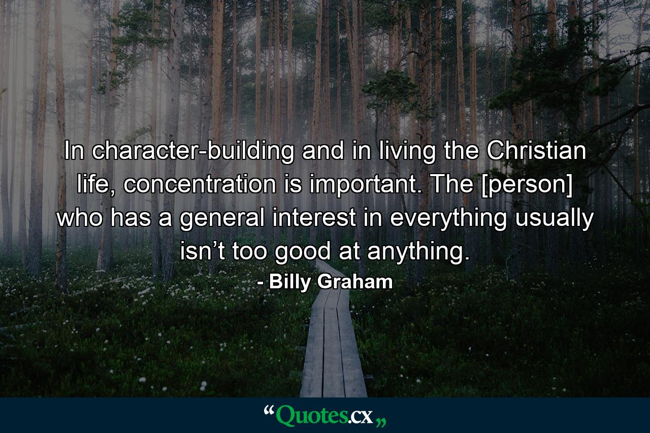 In character-building and in living the Christian life, concentration is important. The [person] who has a general interest in everything usually isn’t too good at anything. - Quote by Billy Graham