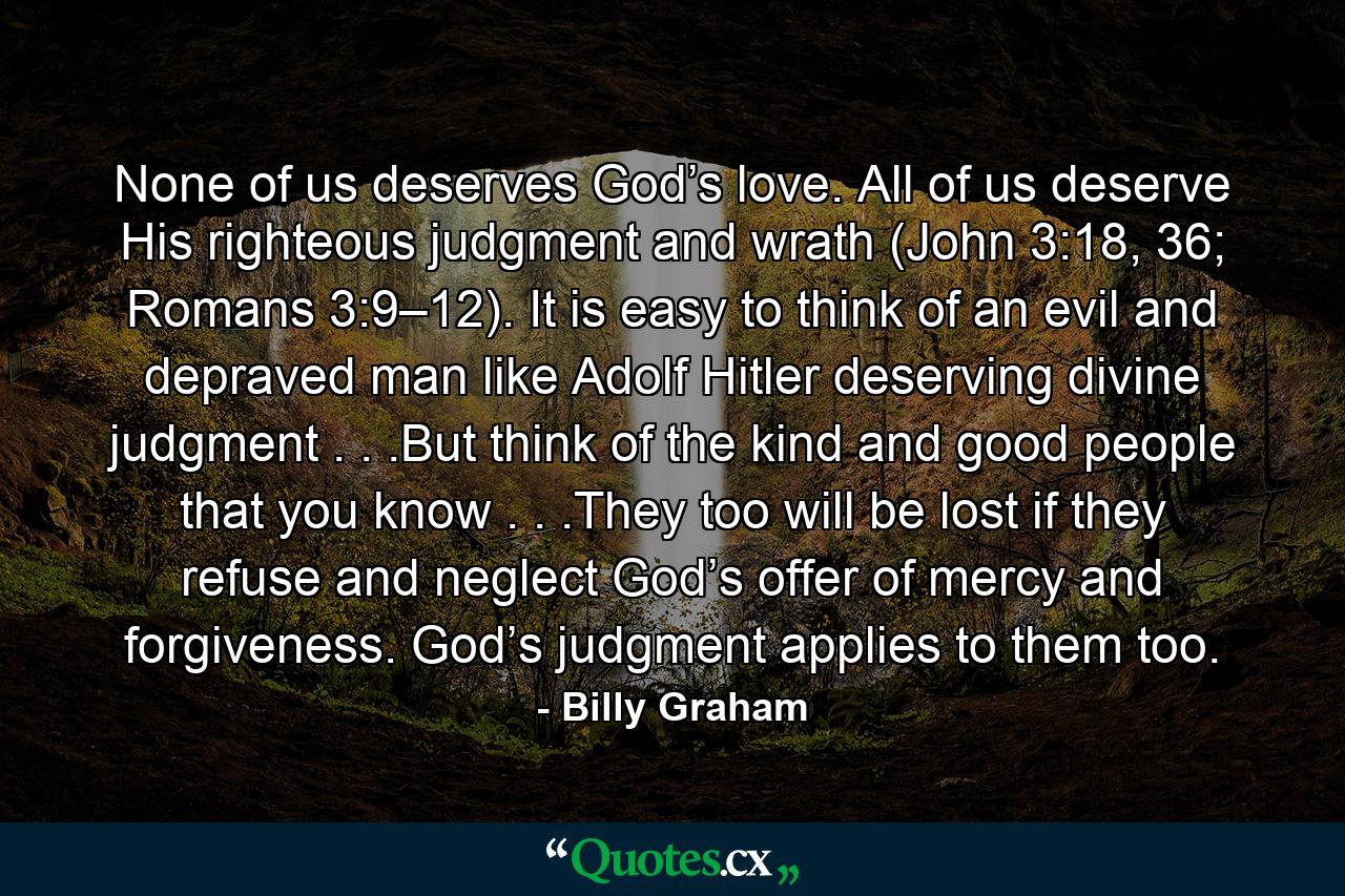 None of us deserves God’s love. All of us deserve His righteous judgment and wrath (John 3:18, 36; Romans 3:9–12). It is easy to think of an evil and depraved man like Adolf Hitler deserving divine judgment . . .But think of the kind and good people that you know . . .They too will be lost if they refuse and neglect God’s offer of mercy and forgiveness. God’s judgment applies to them too. - Quote by Billy Graham