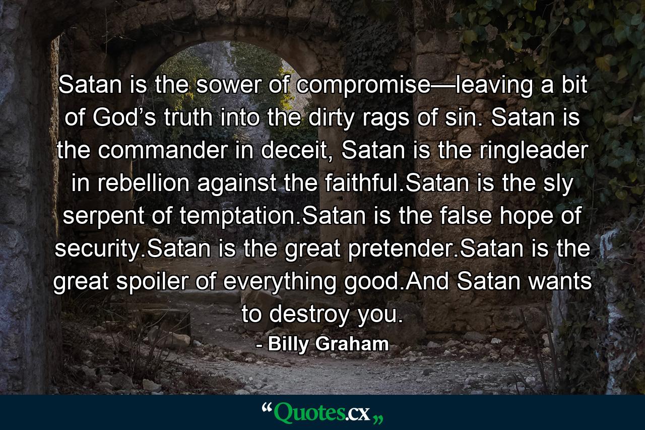 Satan is the sower of compromise—leaving a bit of God’s truth into the dirty rags of sin. Satan is the commander in deceit, Satan is the ringleader in rebellion against the faithful.Satan is the sly serpent of temptation.Satan is the false hope of security.Satan is the great pretender.Satan is the great spoiler of everything good.And Satan wants to destroy you. - Quote by Billy Graham