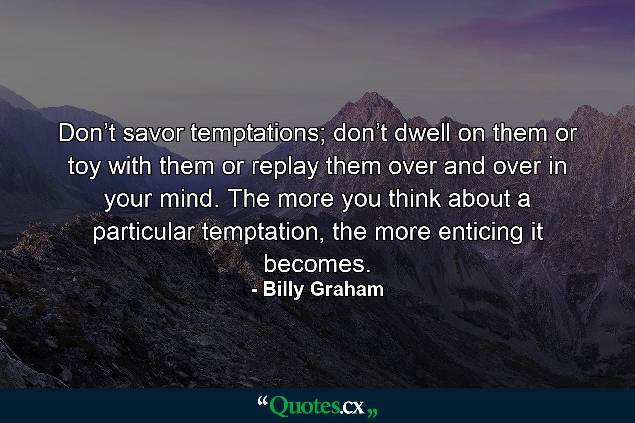 Don’t savor temptations; don’t dwell on them or toy with them or replay them over and over in your mind. The more you think about a particular temptation, the more enticing it becomes. - Quote by Billy Graham