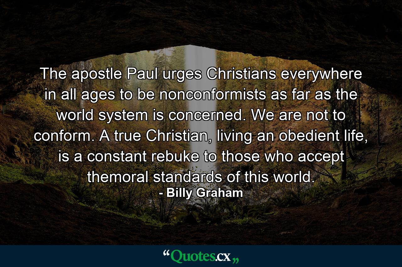 The apostle Paul urges Christians everywhere in all ages to be nonconformists as far as the world system is concerned. We are not to conform. A true Christian, living an obedient life, is a constant rebuke to those who accept themoral standards of this world. - Quote by Billy Graham