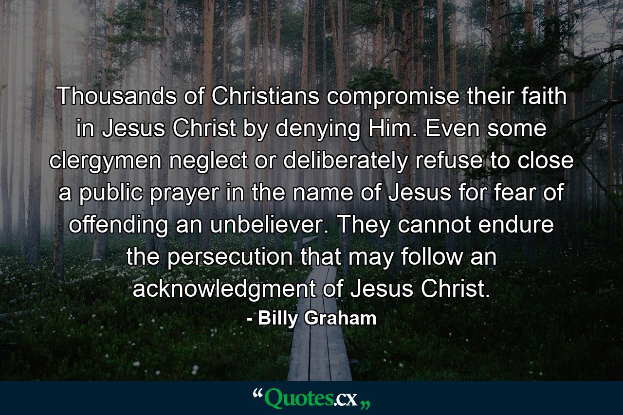 Thousands of Christians compromise their faith in Jesus Christ by denying Him. Even some clergymen neglect or deliberately refuse to close a public prayer in the name of Jesus for fear of offending an unbeliever. They cannot endure the persecution that may follow an acknowledgment of Jesus Christ. - Quote by Billy Graham