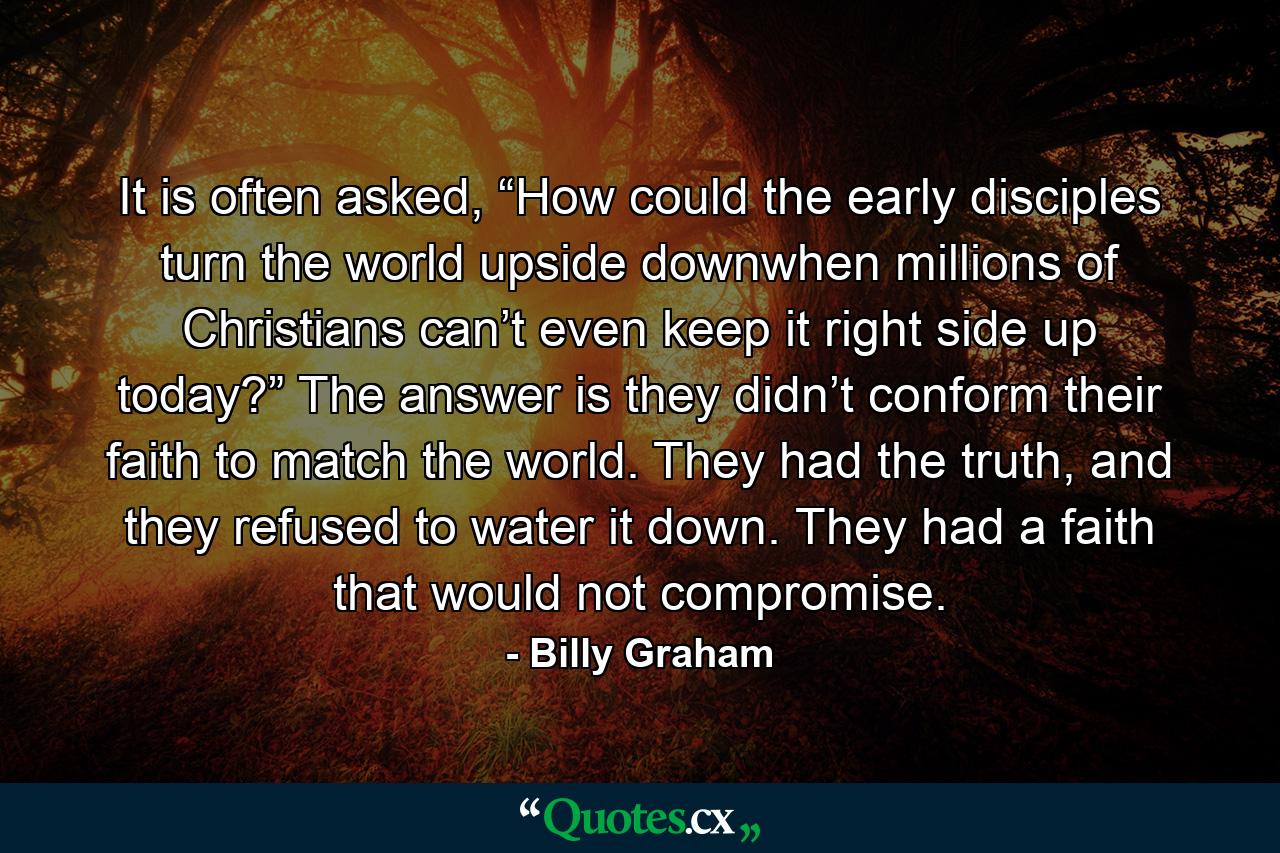 It is often asked, “How could the early disciples turn the world upside downwhen millions of Christians can’t even keep it right side up today?” The answer is they didn’t conform their faith to match the world. They had the truth, and they refused to water it down. They had a faith that would not compromise. - Quote by Billy Graham