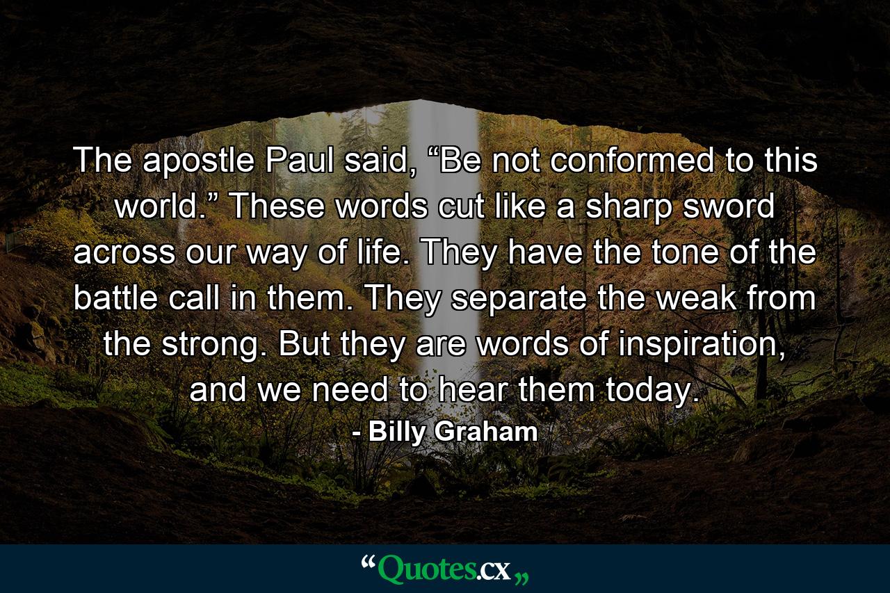 The apostle Paul said, “Be not conformed to this world.” These words cut like a sharp sword across our way of life. They have the tone of the battle call in them. They separate the weak from the strong. But they are words of inspiration, and we need to hear them today. - Quote by Billy Graham