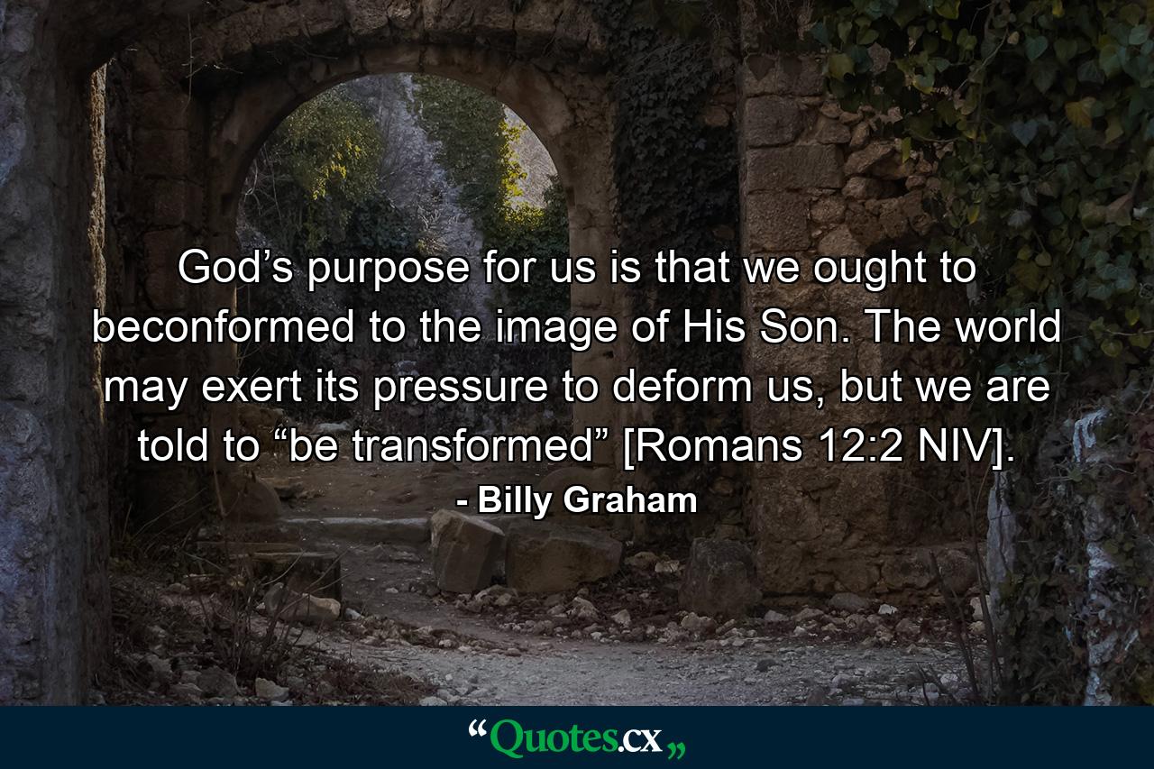 God’s purpose for us is that we ought to beconformed to the image of His Son. The world may exert its pressure to deform us, but we are told to “be transformed” [Romans 12:2 NIV]. - Quote by Billy Graham