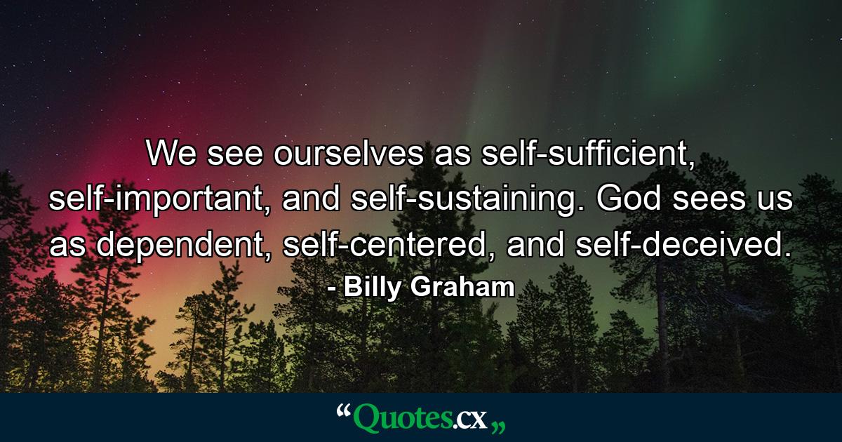 We see ourselves as self-sufficient, self-important, and self-sustaining. God sees us as dependent, self-centered, and self-deceived. - Quote by Billy Graham