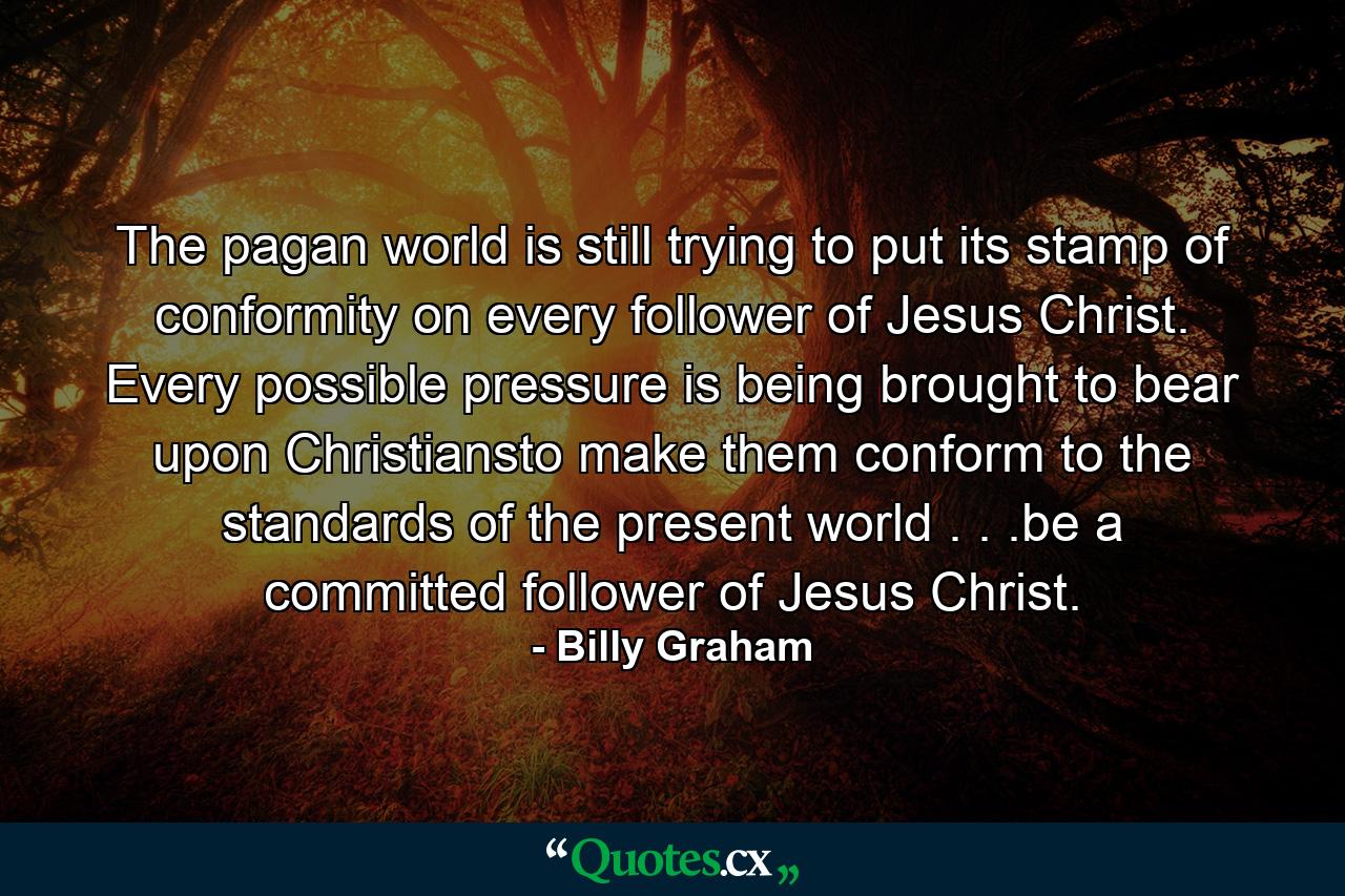 The pagan world is still trying to put its stamp of conformity on every follower of Jesus Christ. Every possible pressure is being brought to bear upon Christiansto make them conform to the standards of the present world . . .be a committed follower of Jesus Christ. - Quote by Billy Graham